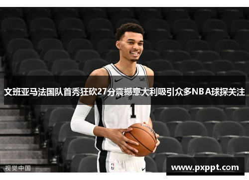 文班亚马法国队首秀狂砍27分震撼意大利吸引众多NBA球探关注