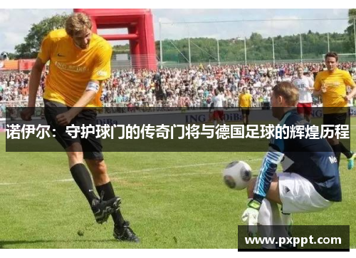 诺伊尔：守护球门的传奇门将与德国足球的辉煌历程